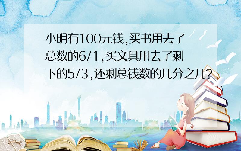 小明有100元钱,买书用去了总数的6/1,买文具用去了剩下的5/3,还剩总钱数的几分之几?