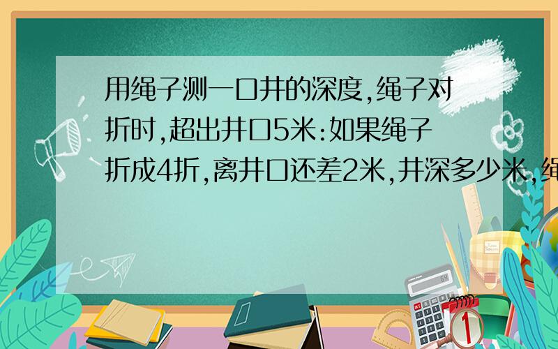 用绳子测一口井的深度,绳子对折时,超出井口5米:如果绳子折成4折,离井口还差2米,井深多少米,绳长多少米?