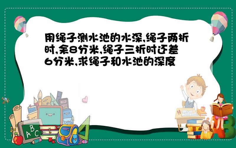 用绳子测水池的水深,绳子两折时,余8分米,绳子三折时还差6分米,求绳子和水池的深度