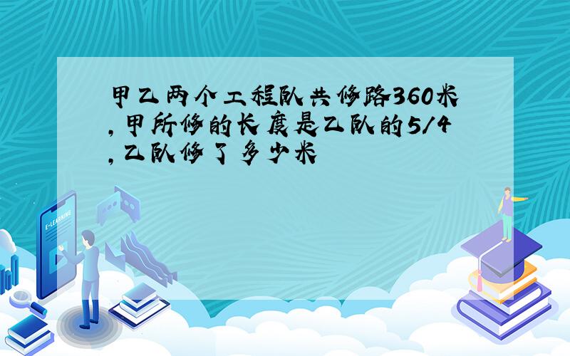 甲乙两个工程队共修路360米,甲所修的长度是乙队的5/4,乙队修了多少米