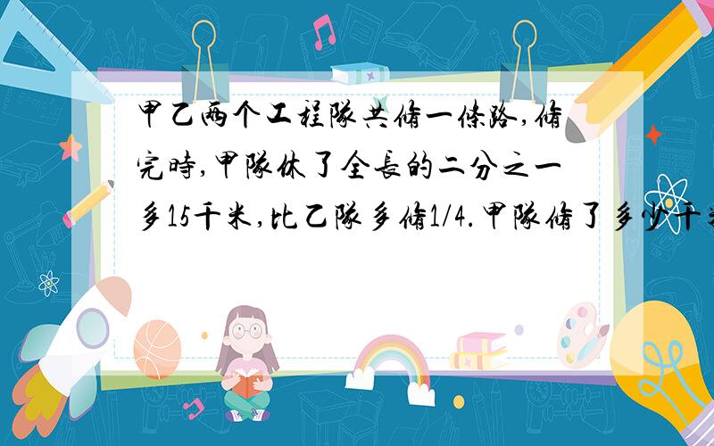 甲乙两个工程队共修一条路,修完时,甲队休了全长的二分之一多15千米,比乙队多修1/4.甲队修了多少千米?【用算术,不用方