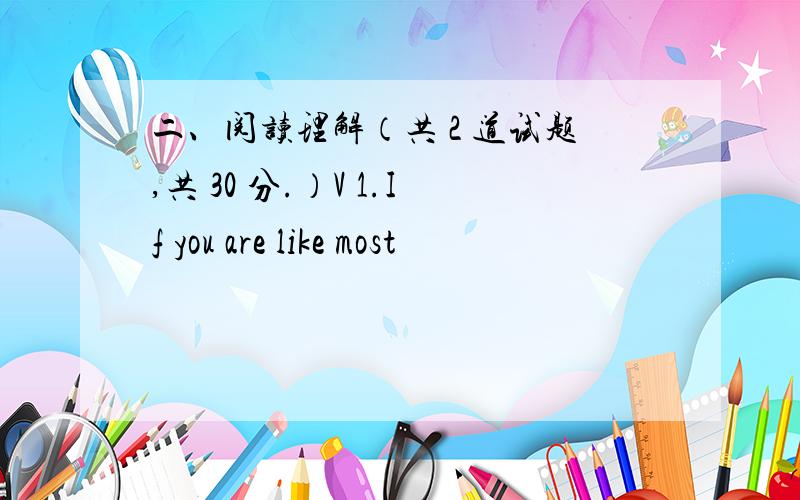 二、阅读理解（共 2 道试题,共 30 分.）V 1.If you are like most