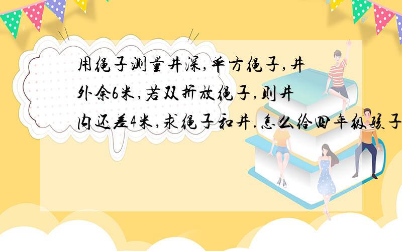 用绳子测量井深,单方绳子,井外余6米,若双折放绳子,则井内还差4米,求绳子和井.怎么给四年级孩子