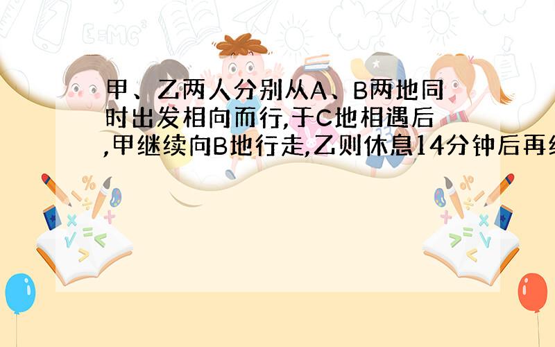 甲、乙两人分别从A、B两地同时出发相向而行,于C地相遇后,甲继续向B地行走,乙则休息14分钟后再继续向A