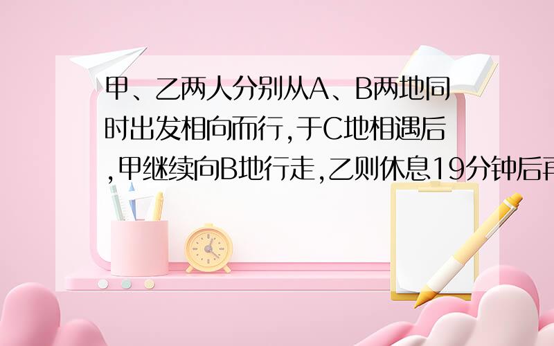 甲、乙两人分别从A、B两地同时出发相向而行,于C地相遇后,甲继续向B地行走,乙则休息19分钟后再继续向A地