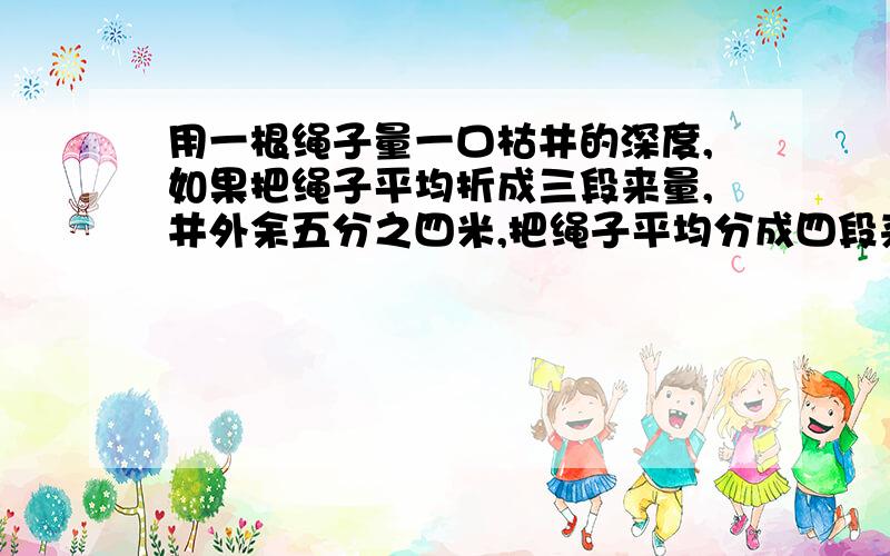 用一根绳子量一口枯井的深度,如果把绳子平均折成三段来量,井外余五分之四米,把绳子平均分成四段来量