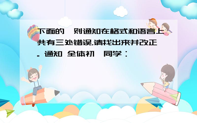 下面的一则通知在格式和语言上共有三处错误，请找出来并改正。 通知 全体初一同学：