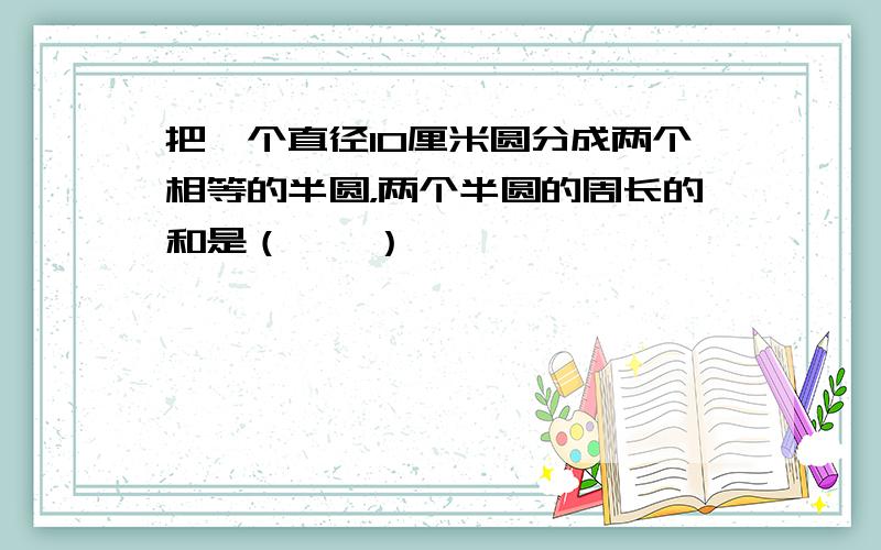 把一个直径10厘米圆分成两个相等的半圆，两个半圆的周长的和是（　　）