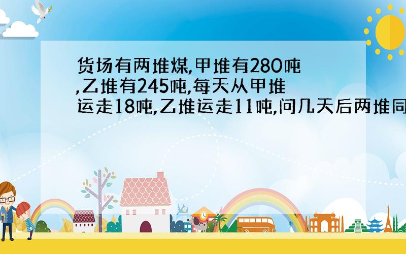 货场有两堆煤,甲堆有280吨,乙堆有245吨,每天从甲堆运走18吨,乙堆运走11吨,问几天后两堆同样重?