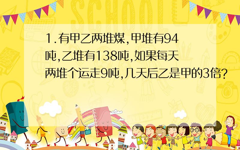 1.有甲乙两堆煤,甲堆有94吨,乙堆有138吨,如果每天两堆个运走9吨,几天后乙是甲的3倍?