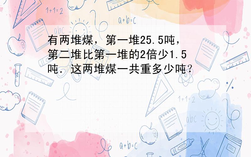 有两堆煤，第一堆25.5吨，第二堆比第一堆的2倍少1.5吨．这两堆煤一共重多少吨？