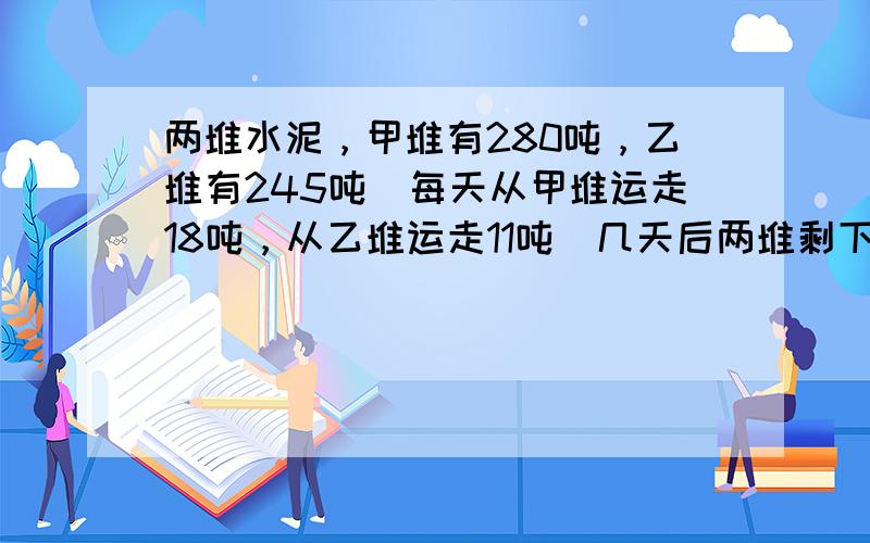 两堆水泥，甲堆有280吨，乙堆有245吨．每天从甲堆运走18吨，从乙堆运走11吨．几天后两堆剩下的重量相等？