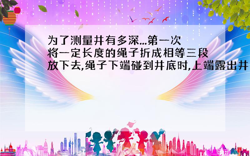 为了测量井有多深...第一次将一定长度的绳子折成相等三段放下去,绳子下端碰到井底时,上端露出井口4/3米;第2次将同样的