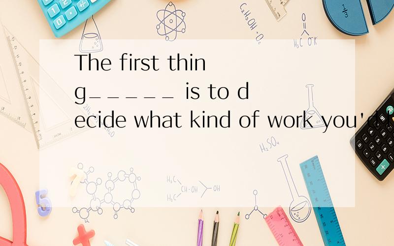 The first thing_____ is to decide what kind of work you'd li