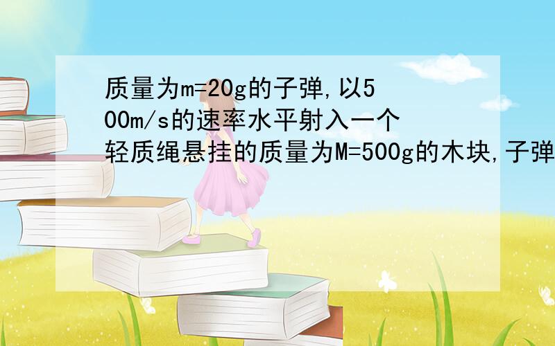 质量为m=20g的子弹,以500m/s的速率水平射入一个轻质绳悬挂的质量为M=500g的木块,子弹穿出木块后继续水平飞行