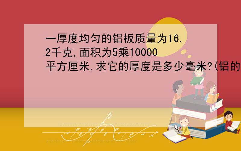 一厚度均匀的铝板质量为16.2千克,面积为5乘10000平方厘米,求它的厚度是多少毫米?(铝的密度是2.7千克...