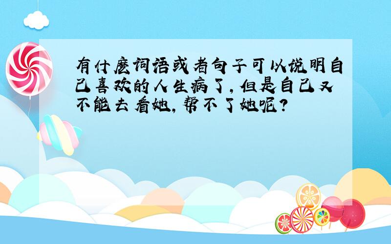 有什麽词语或者句子可以说明自己喜欢的人生病了,但是自己又不能去看她,帮不了她呢?