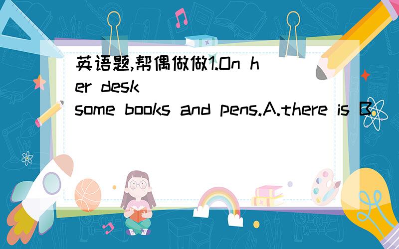 英语题,帮偶做做1.On her desk ______some books and pens.A.there is B