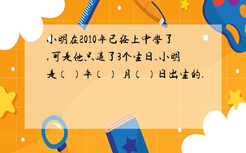 小明在2010年已经上中学了,可是他只过了3个生日.小明是（ ）年（ ） 月（ ）日出生的.