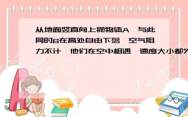 从地面竖直向上抛物体A,与此同时B在高处自由下落,空气阻力不计,他们在空中相遇,速度大小都为V,则：B.A上升的高度与B