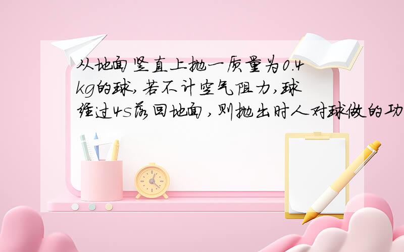 从地面竖直上抛一质量为0.4kg的球,若不计空气阻力,球经过4s落回地面,则抛出时人对球做的功（）