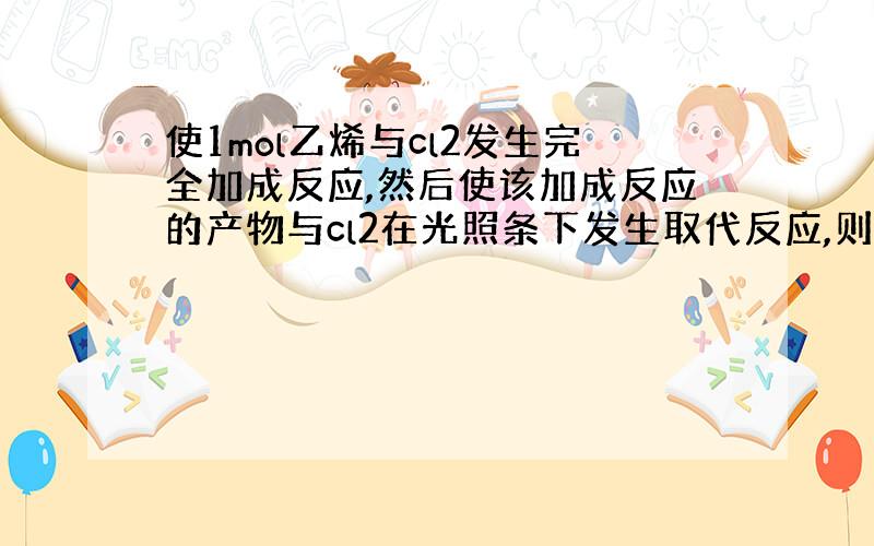 使1mol乙烯与cl2发生完全加成反应,然后使该加成反应的产物与cl2在光照条下发生取代反应,则两个过程消耗cl2的总的