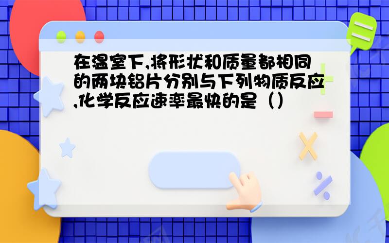 在温室下,将形状和质量都相同的两块铝片分别与下列物质反应,化学反应速率最快的是（）