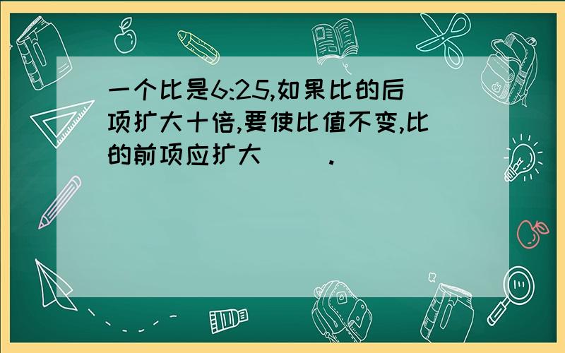 一个比是6:25,如果比的后项扩大十倍,要使比值不变,比的前项应扩大( ).