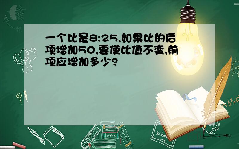 一个比是8:25,如果比的后项增加50,要使比值不变,前项应增加多少?