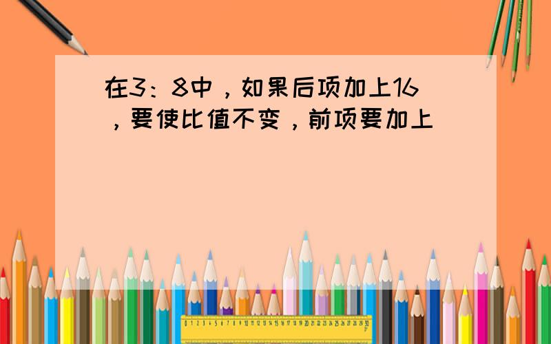 在3：8中，如果后项加上16，要使比值不变，前项要加上______．