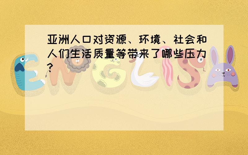 亚洲人口对资源、环境、社会和人们生活质量等带来了哪些压力?