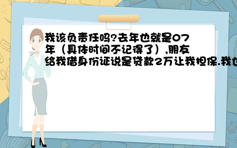 我该负责任吗?去年也就是07年（具体时间不记得了）,朋友给我借身份证说是贷款2万让我担保.我也就给他了,可后来我知道是贷