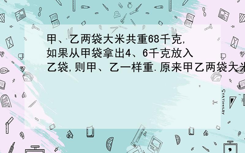 甲、乙两袋大米共重68千克,如果从甲袋拿出4、6千克放入乙袋,则甲、乙一样重.原来甲乙两袋大米各重多少