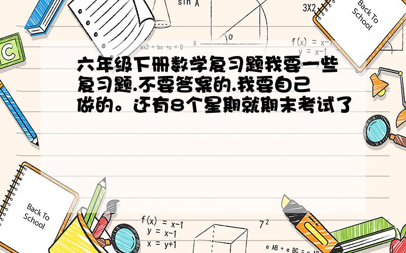 六年级下册数学复习题我要一些复习题.不要答案的.我要自己做的。还有8个星期就期末考试了