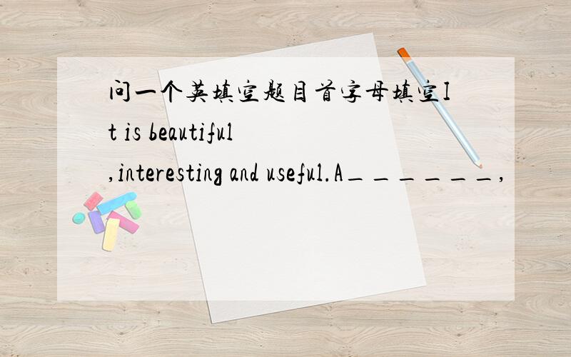 问一个英填空题目首字母填空It is beautiful,interesting and useful.A______,