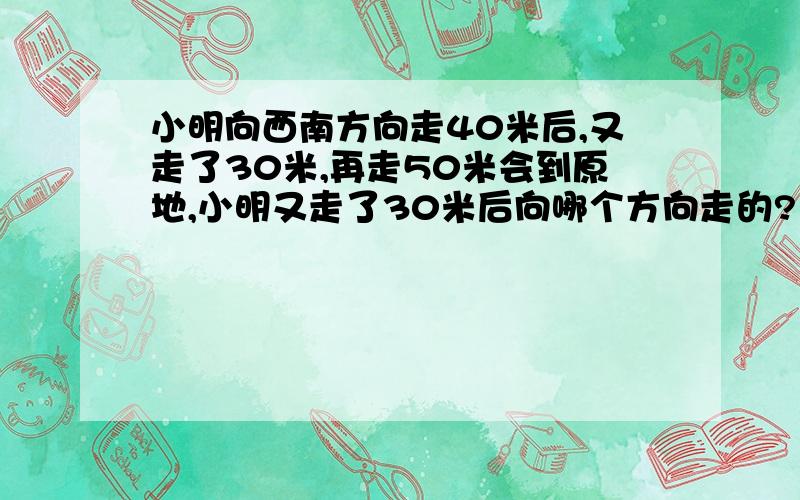 小明向西南方向走40米后,又走了30米,再走50米会到原地,小明又走了30米后向哪个方向走的?