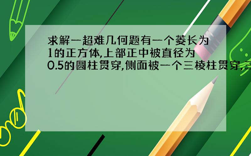 求解一超难几何题有一个菱长为1的正方体,上部正中被直径为0.5的圆柱贯穿,侧面被一个三棱柱贯穿,三棱柱的底面是一个边长为