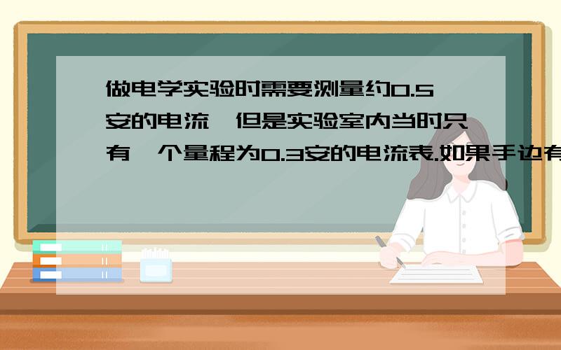 做电学实验时需要测量约0.5安的电流,但是实验室内当时只有一个量程为0.3安的电流表.如果手边有12伏学生电源、0～50