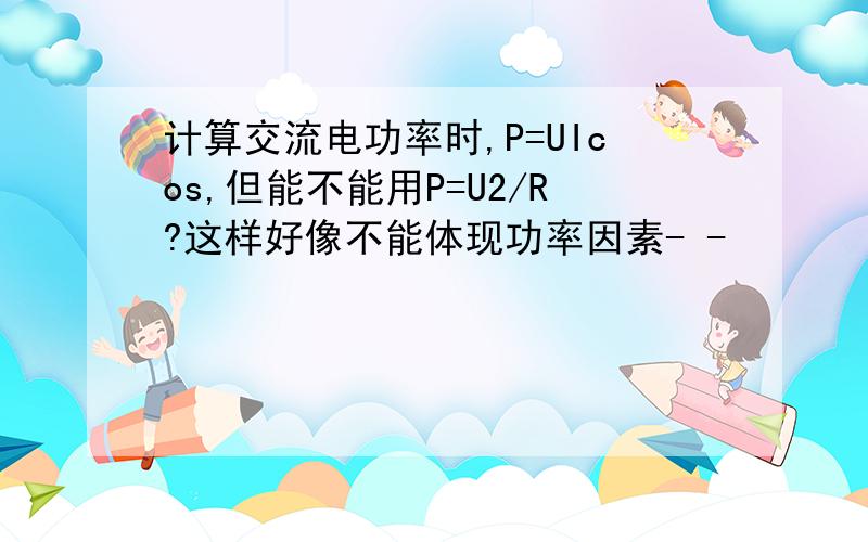 计算交流电功率时,P=UIcos,但能不能用P=U2/R?这样好像不能体现功率因素- -