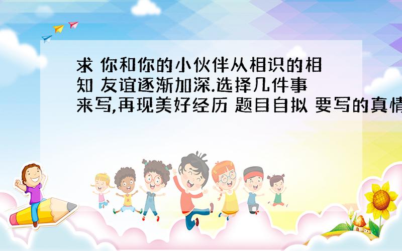 求 你和你的小伙伴从相识的相知 友谊逐渐加深.选择几件事来写,再现美好经历 题目自拟 要写的真情实感 谢