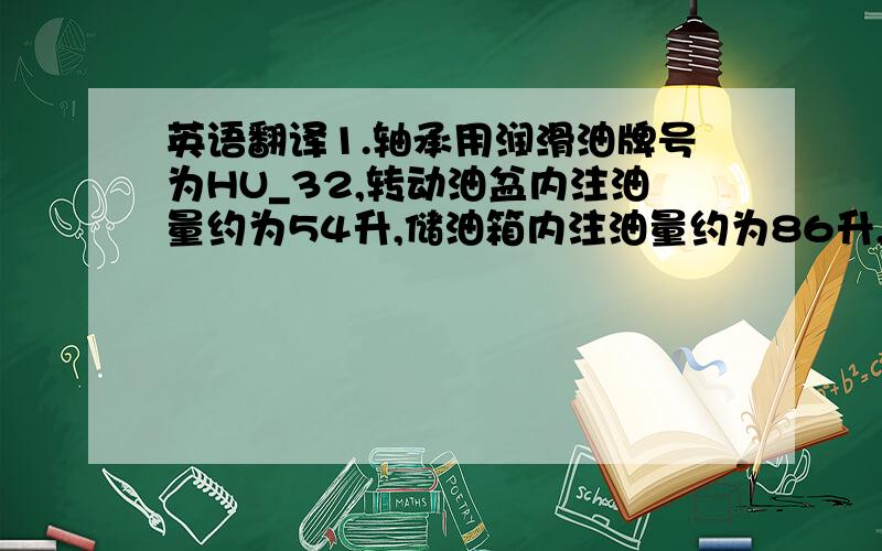 英语翻译1.轴承用润滑油牌号为HU_32,转动油盆内注油量约为54升,储油箱内注油量约为86升,润滑油油质须清洁.2.轴