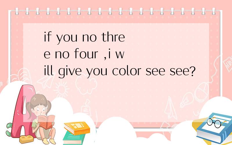 if you no three no four ,i will give you color see see?