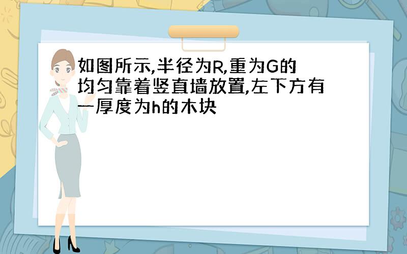 如图所示,半径为R,重为G的均匀靠着竖直墙放置,左下方有一厚度为h的木块