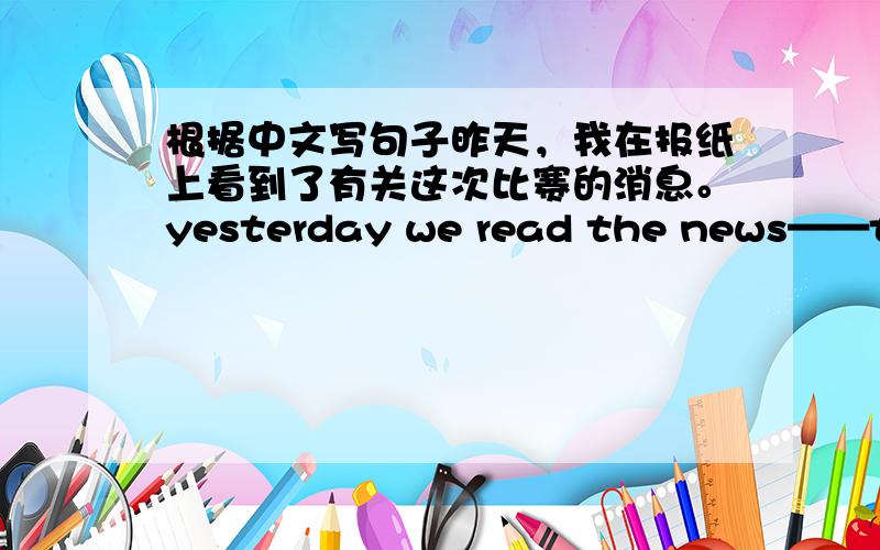 根据中文写句子昨天，我在报纸上看到了有关这次比赛的消息。yesterday we read the news——this