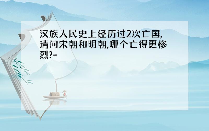 汉族人民史上经历过2次亡国,请问宋朝和明朝,哪个亡得更惨烈?-