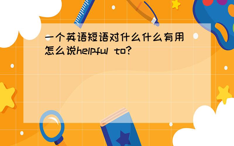 一个英语短语对什么什么有用 怎么说helpful to?