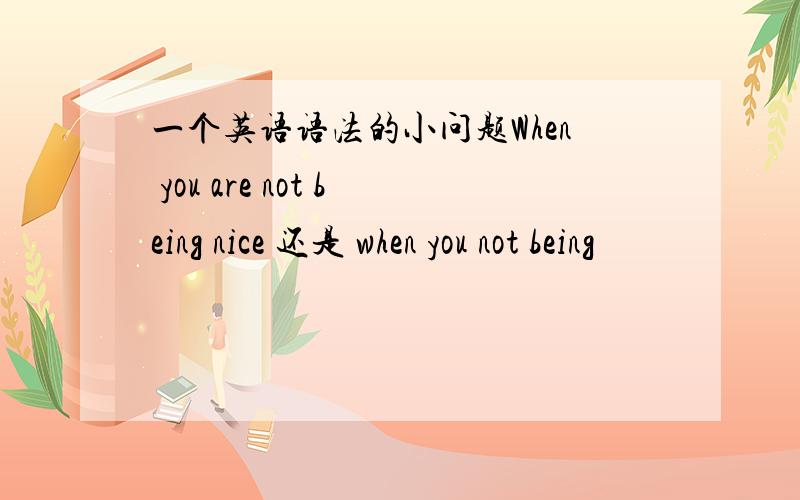 一个英语语法的小问题When you are not being nice 还是 when you not being