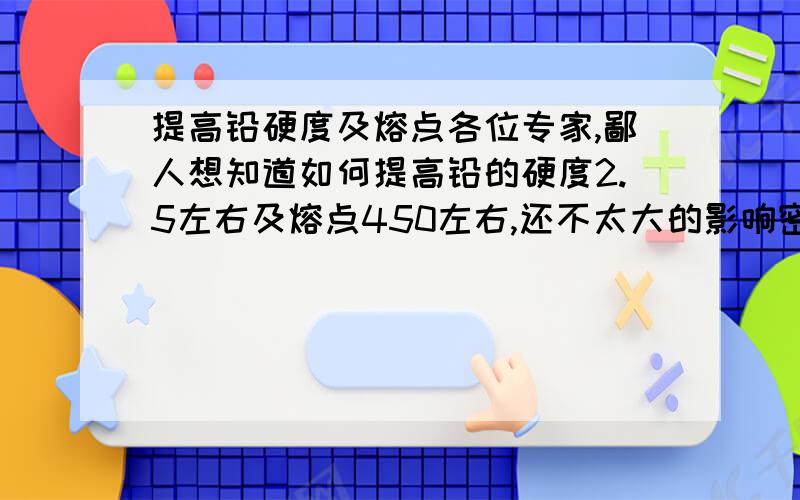 提高铅硬度及熔点各位专家,鄙人想知道如何提高铅的硬度2.5左右及熔点450左右,还不太大的影响密度.溶铅时加入多少什么物