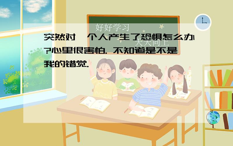 突然对一个人产生了恐惧怎么办?心里很害怕. 不知道是不是我的错觉.