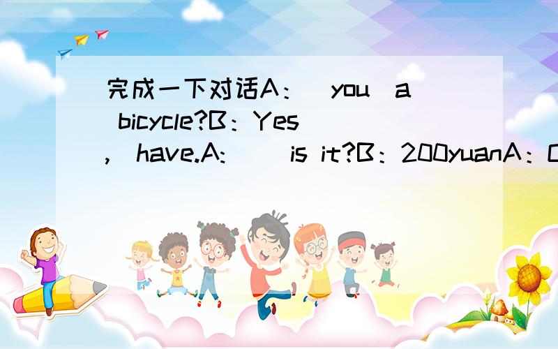 完成一下对话A：＿you＿a bicycle?B：Yes,＿have.A:＿ ＿is it?B：200yuanA：Oh,